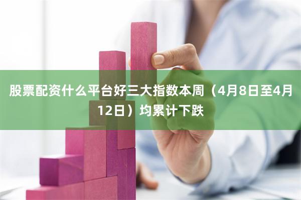 股票配资什么平台好三大指数本周（4月8日至4月12日）均累计下跌