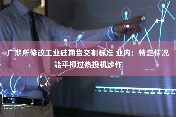 广期所修改工业硅期货交割标准 业内：特定情况能平抑过热投机炒作