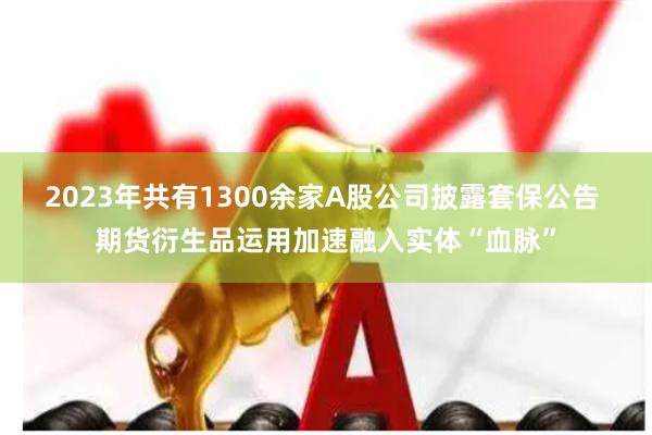 2023年共有1300余家A股公司披露套保公告 期货衍生品运用加速融入实体“血脉”