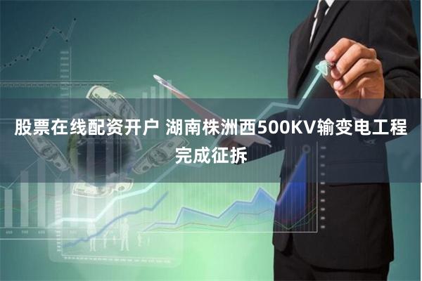 股票在线配资开户 湖南株洲西500KV输变电工程完成征拆