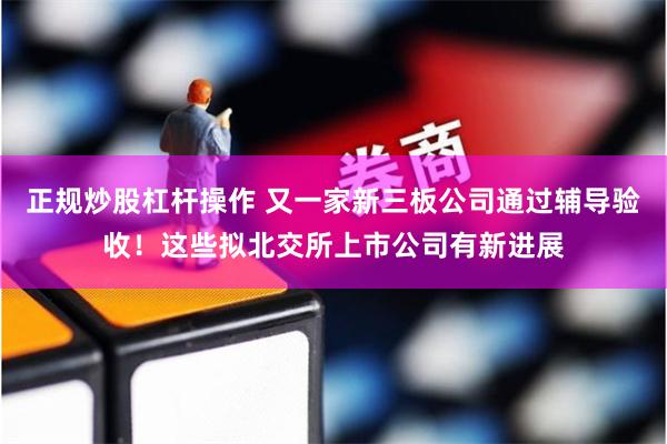 正规炒股杠杆操作 又一家新三板公司通过辅导验收！这些拟北交所上市公司有新进展
