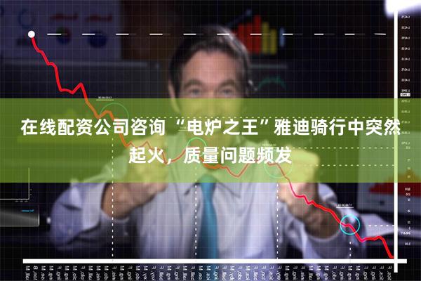 在线配资公司咨询 “电炉之王”雅迪骑行中突然起火，质量问题频发