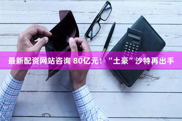 最新配资网站咨询 80亿元！“土豪”沙特再出手