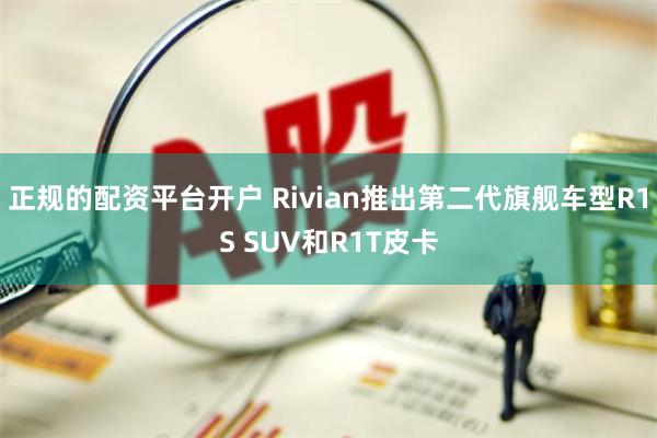 正规的配资平台开户 Rivian推出第二代旗舰车型R1S SUV和R1T皮卡