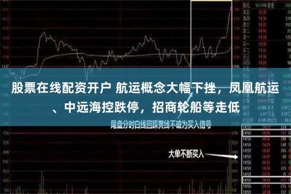 股票在线配资开户 航运概念大幅下挫，凤凰航运、中远海控跌停，招商轮船等走低