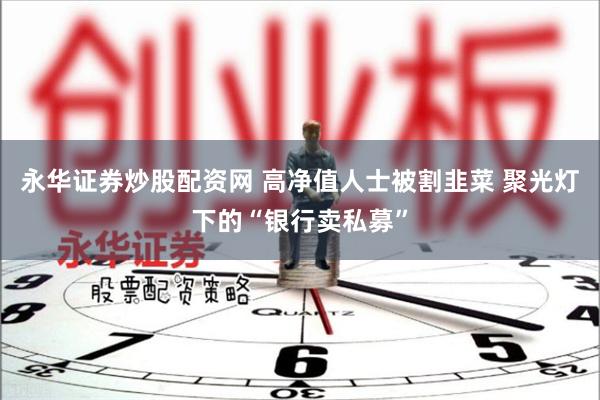 永华证券炒股配资网 高净值人士被割韭菜 聚光灯下的“银行卖私募”