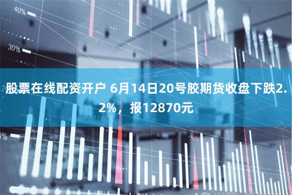 股票在线配资开户 6月14日20号胶期货收盘下跌2.2%，报12870元