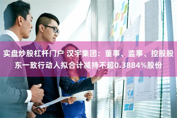 实盘炒股杠杆门户 汉宇集团：董事、监事、控股股东一致行动人拟合计减持不超0.3884%股份