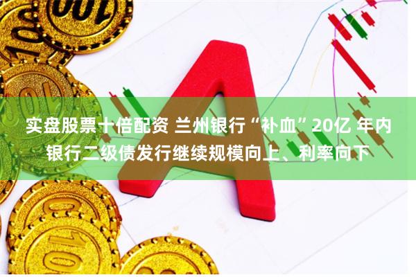 实盘股票十倍配资 兰州银行“补血”20亿 年内银行二级债发行继续规模向上、利率向下