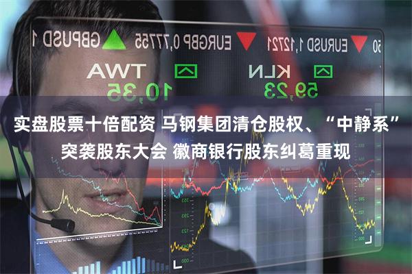 实盘股票十倍配资 马钢集团清仓股权、“中静系”突袭股东大会 徽商银行股东纠葛重现