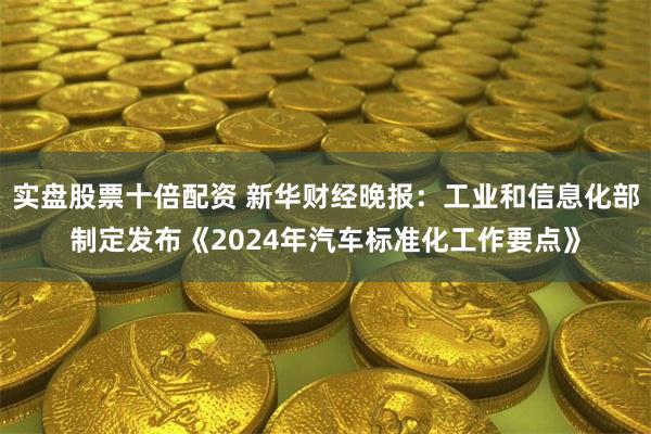 实盘股票十倍配资 新华财经晚报：工业和信息化部制定发布《2024年汽车标准化工作要点》