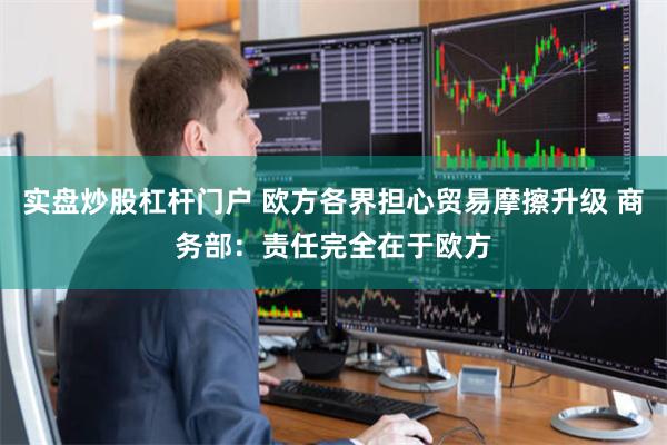 实盘炒股杠杆门户 欧方各界担心贸易摩擦升级 商务部：责任完全在于欧方