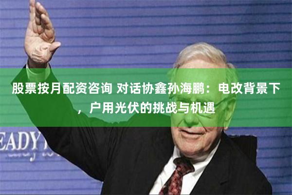 股票按月配资咨询 对话协鑫孙海鹏：电改背景下，户用光伏的挑战与机遇