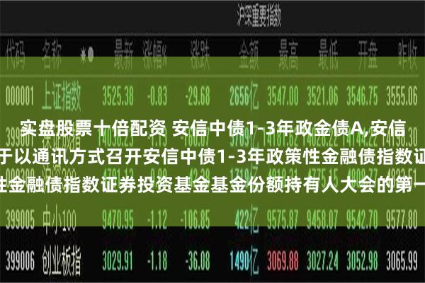 实盘股票十倍配资 安信中债1-3年政金债A,安信中债1-3年政金债C: 关于以通讯方式召开安信中债1-3年政策性金融债指数证券投资基金基金份额持有人大会的第一次提示性公告