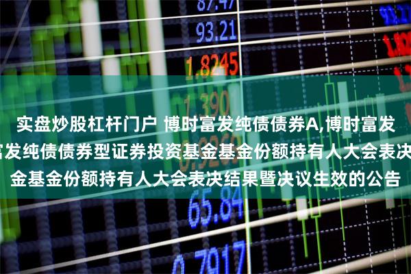 实盘炒股杠杆门户 博时富发纯债债券A,博时富发纯债债券C: 关于博时富发纯债债券型证券投资基金基金份额持有人大会表决结果暨决议生效的公告