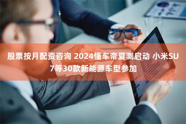 股票按月配资咨询 2024懂车帝夏测启动 小米SU7等30款新能源车型参加