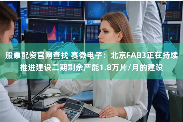 股票配资官网查找 赛微电子：北京FAB3正在持续推进建设二期剩余产能1.8万片/月的建设