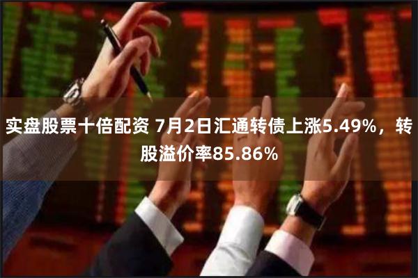 实盘股票十倍配资 7月2日汇通转债上涨5.49%，转股溢价率85.86%