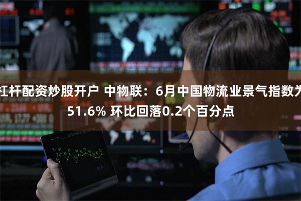 杠杆配资炒股开户 中物联：6月中国物流业景气指数为51.6% 环比回落0.2个百分点