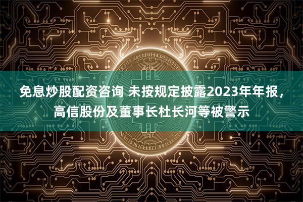 免息炒股配资咨询 未按规定披露2023年年报，高信股份及董事长杜长河等被警示
