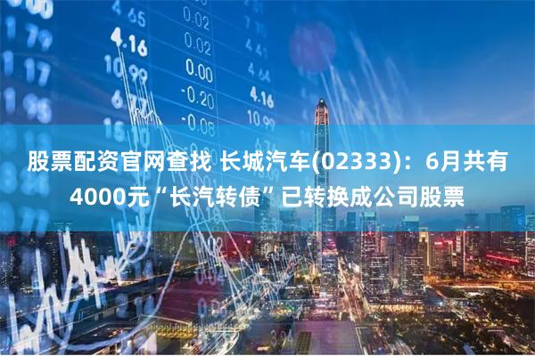 股票配资官网查找 长城汽车(02333)：6月共有4000元“长汽转债”已转换成公司股票
