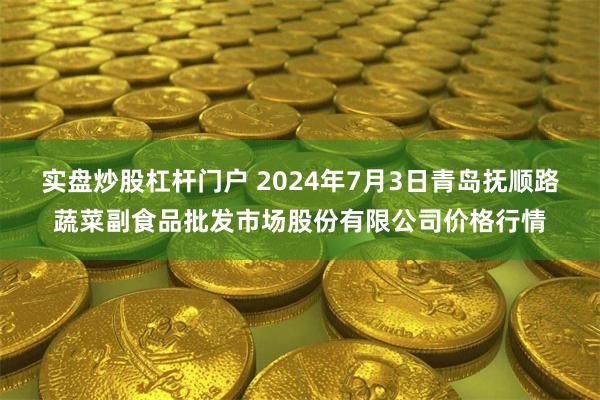 实盘炒股杠杆门户 2024年7月3日青岛抚顺路蔬菜副食品批发市场股份有限公司价格行情