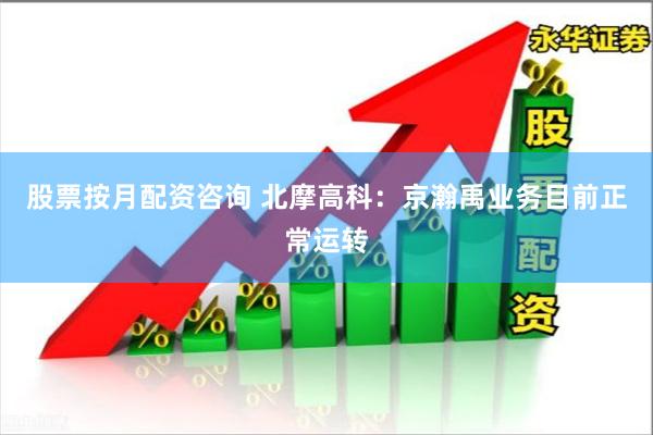 股票按月配资咨询 北摩高科：京瀚禹业务目前正常运转