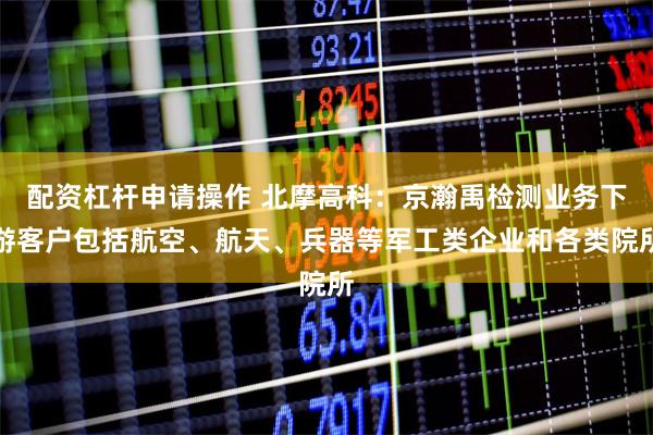 配资杠杆申请操作 北摩高科：京瀚禹检测业务下游客户包括航空、航天、兵器等军工类企业和各类院所