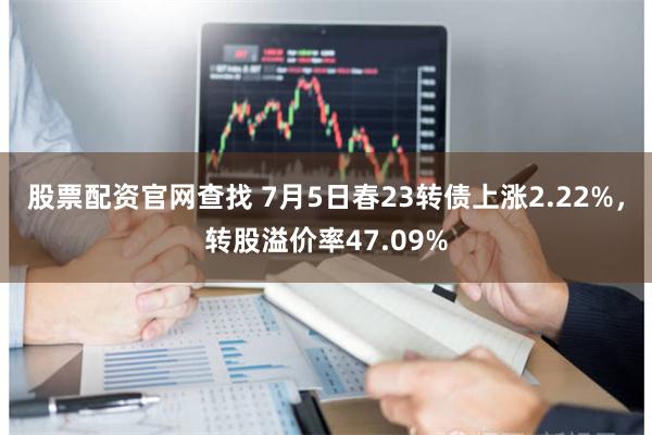 股票配资官网查找 7月5日春23转债上涨2.22%，转股溢价率47.09%