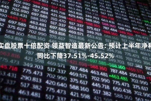 实盘股票十倍配资 领益智造最新公告: 预计上半年净利同比下降37.51%-45.52%