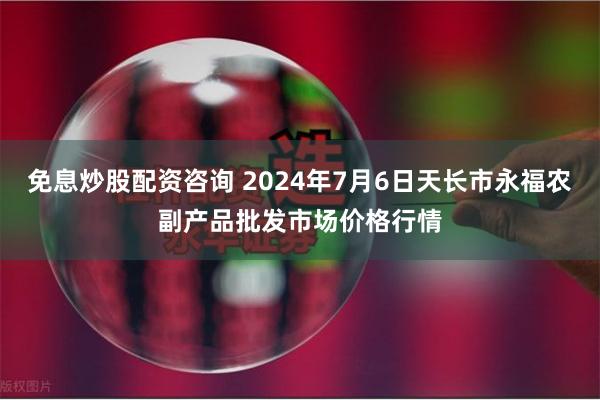 免息炒股配资咨询 2024年7月6日天长市永福农副产品批发市场价格行情