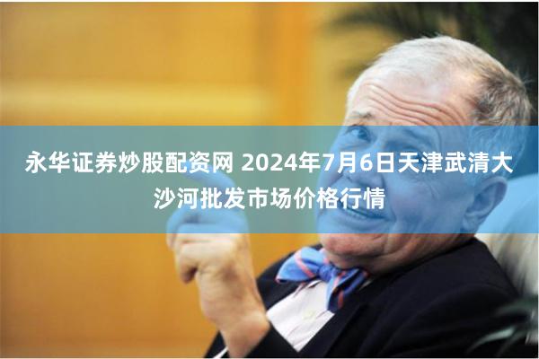 永华证券炒股配资网 2024年7月6日天津武清大沙河批发市场价格行情