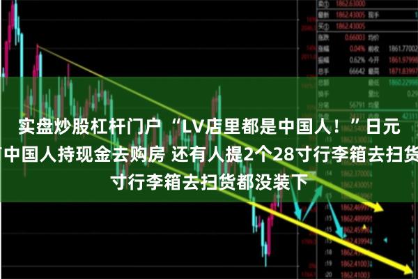 实盘炒股杠杆门户 “LV店里都是中国人！”日元贬值下 有中国人持现金去购房 还有人提2个28寸行李箱去扫货都没装下