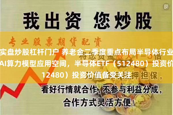 实盘炒股杠杆门户 养老金二季度重点布局半导体行业，机构看好AI算力模型应用空间，半导体ETF（512480）投资价值备受关注
