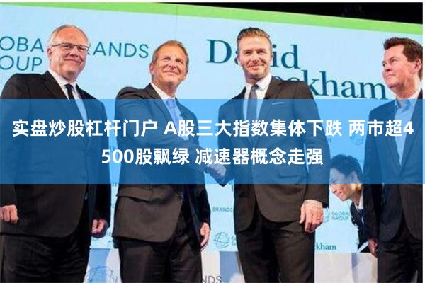 实盘炒股杠杆门户 A股三大指数集体下跌 两市超4500股飘绿 减速器概念走强