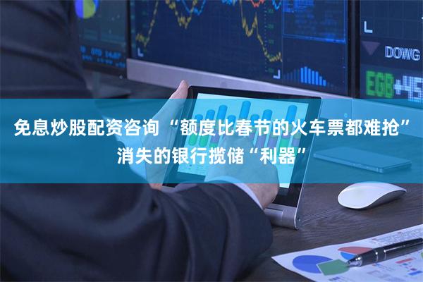 免息炒股配资咨询 “额度比春节的火车票都难抢”消失的银行揽储“利器”