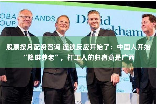 股票按月配资咨询 连锁反应开始了：中国人开始“降维养老”，打工人的归宿竟是广西