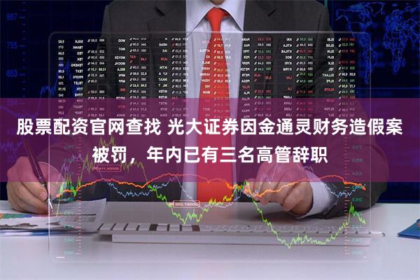 股票配资官网查找 光大证券因金通灵财务造假案被罚，年内已有三名高管辞职