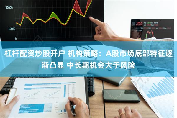 杠杆配资炒股开户 机构策略：A股市场底部特征逐渐凸显 中长期机会大于风险