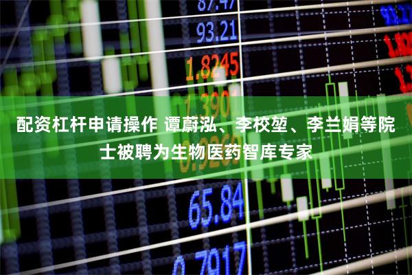 配资杠杆申请操作 谭蔚泓、李校堃、李兰娟等院士被聘为生物医药智库专家