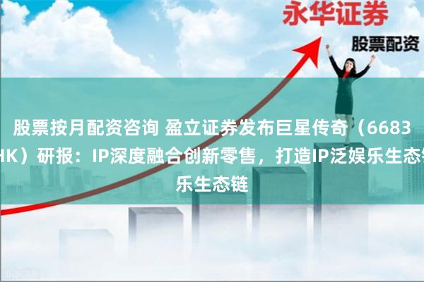 股票按月配资咨询 盈立证券发布巨星传奇（6683.HK）研报：IP深度融合创新零售，打造IP泛娱乐生态链