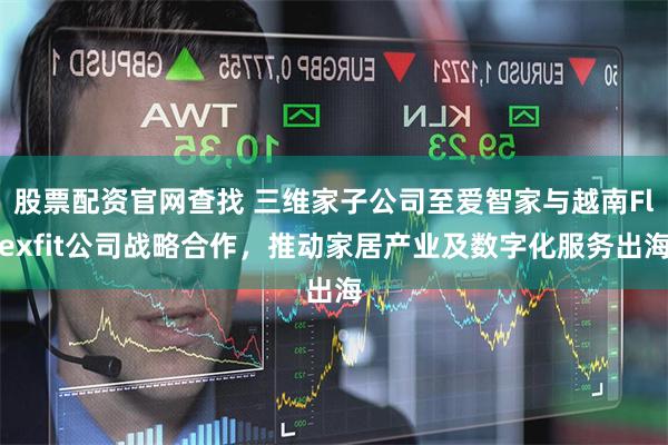 股票配资官网查找 三维家子公司至爱智家与越南Flexfit公司战略合作，推动家居产业及数字化服务出海