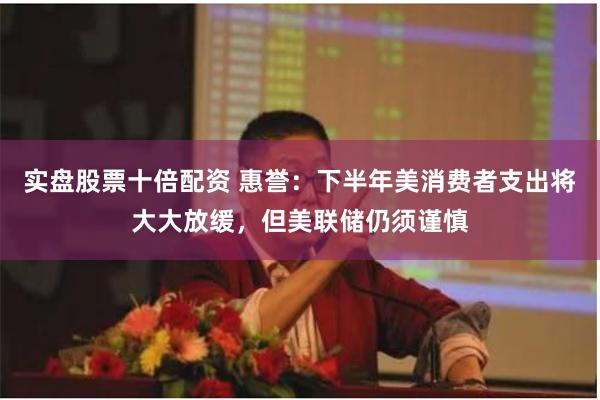 实盘股票十倍配资 惠誉：下半年美消费者支出将大大放缓，但美联储仍须谨慎