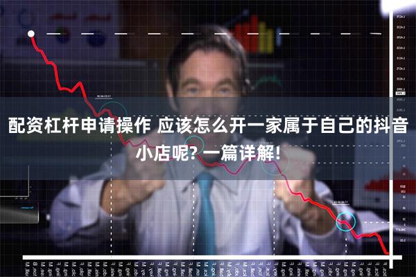 配资杠杆申请操作 应该怎么开一家属于自己的抖音小店呢? 一篇详解!