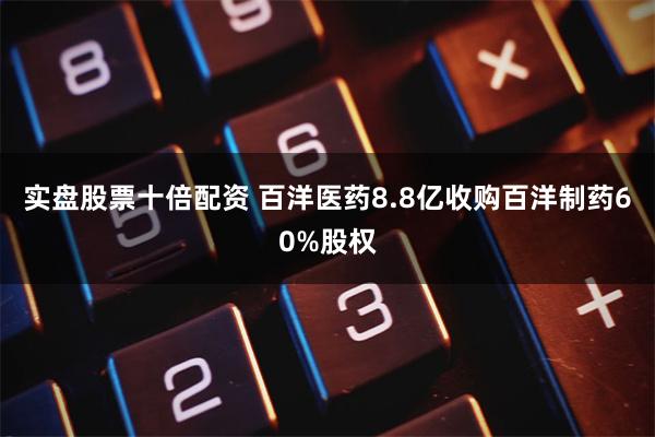 实盘股票十倍配资 百洋医药8.8亿收购百洋制药60%股权