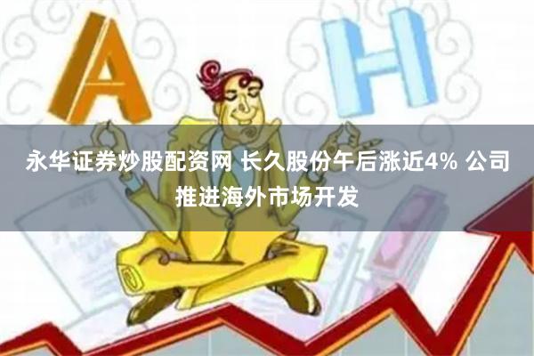 永华证券炒股配资网 长久股份午后涨近4% 公司推进海外市场开发