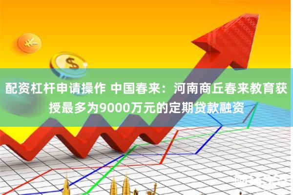 配资杠杆申请操作 中国春来：河南商丘春来教育获授最多为9000万元的定期贷款融资