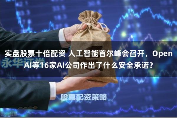 实盘股票十倍配资 人工智能首尔峰会召开，OpenAI等16家AI公司作出了什么安全承诺？