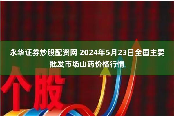 永华证券炒股配资网 2024年5月23日全国主要批发市场山药价格行情
