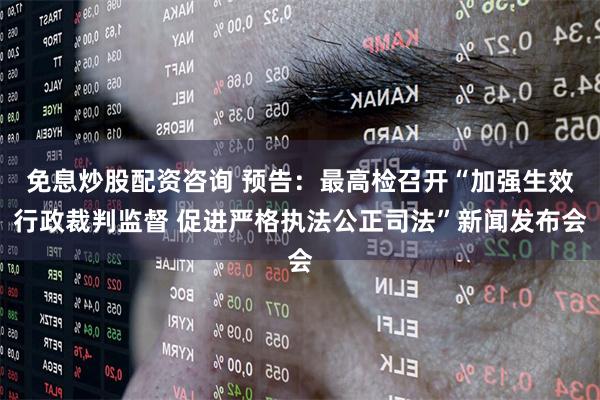免息炒股配资咨询 预告：最高检召开“加强生效行政裁判监督 促进严格执法公正司法”新闻发布会